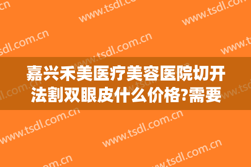 嘉兴禾美医疗美容医院切开法割双眼皮什么价格?需要多久恢复?(嘉兴双眼皮切开价格多少)