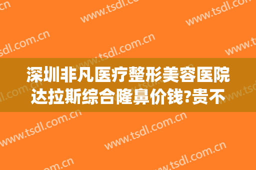 深圳非凡医疗整形美容医院达拉斯综合隆鼻价钱?贵不贵?(深圳整形的整形医院)