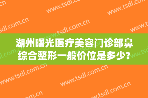 湖州曙光医疗美容门诊部鼻综合整形一般价位是多少?效果怎么样?(湖州曙光整形美容医院)