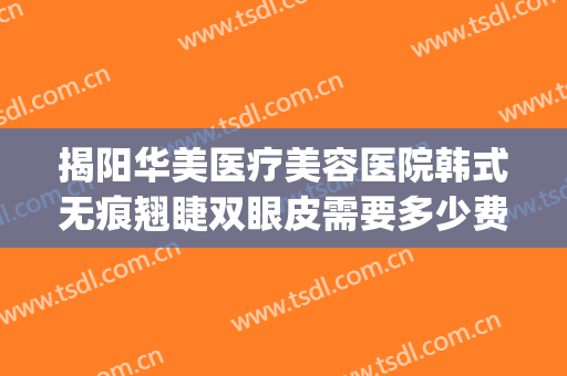 揭阳华美医疗美容医院韩式无痕翘睫双眼皮需要多少费用?好不好?(揭阳正规美容整形医院)