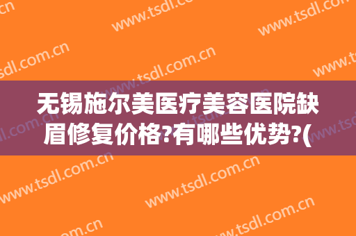 无锡施尔美医疗美容医院缺眉修复价格?有哪些优势?(无锡施而美整形医院)