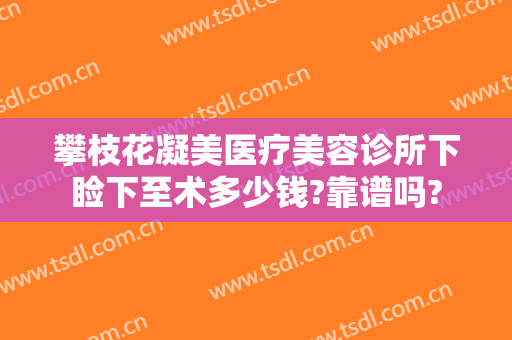 攀枝花凝美医疗美容诊所下睑下至术多少钱?靠谱吗?