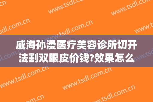 威海孙漫医疗美容诊所切开法割双眼皮价钱?效果怎么样?(威海孙漫整形医院)