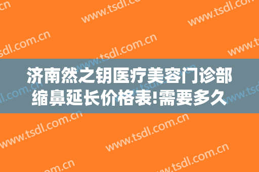 济南然之钥医疗美容门诊部缩鼻延长价格表!需要多久恢复?(济南然之钥医疗美容怎么样)