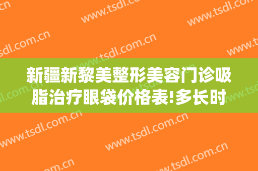 新疆新黎美整形美容门诊吸脂治疗眼袋价格表!多长时间恢复?(新疆祛眼袋)