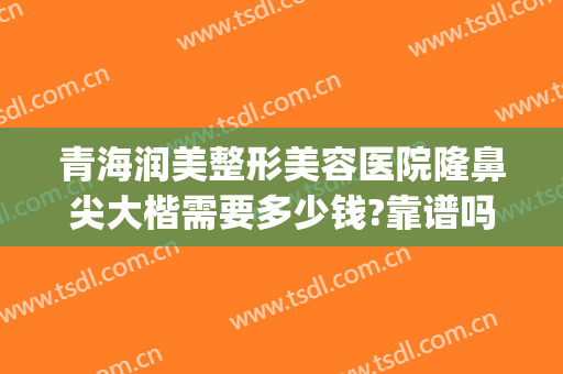 青海润美整形美容医院隆鼻尖大楷需要多少钱?靠谱吗?(隆鼻整容需要多少钱)