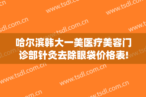 哈尔滨韩大一美医疗美容门诊部针灸去除眼袋价格表!有哪些优势?(哈尔滨医大一医院美容整形中心)
