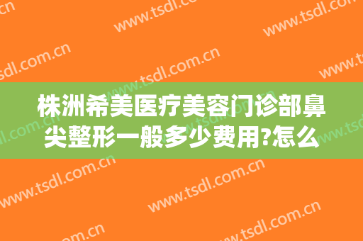株洲希美医疗美容门诊部鼻尖整形一般多少费用?怎么样?(株洲希美医疗美容医生)