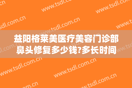 益阳格莱美医疗美容门诊部鼻头修复多少钱?多长时间恢复?(鼻部整容修复价格)