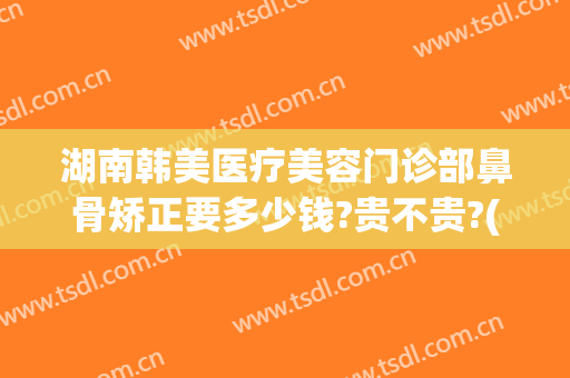 湖南韩美医疗美容门诊部鼻骨矫正要多少钱?贵不贵?(湖南韩美医疗整形医院)