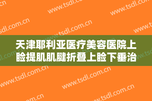 天津耶利亚医疗美容医院上睑提肌肌腱折叠上睑下垂治疗价格多少钱?怎么样?