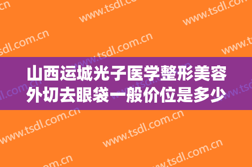 山西运城光子医学整形美容外切去眼袋一般价位是多少钱?贵不贵?(运城光子整形医院地址)
