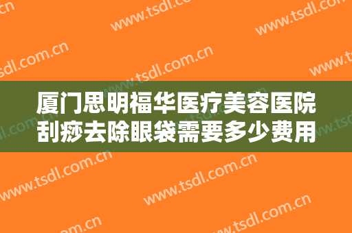 厦门思明福华医疗美容医院刮痧去除眼袋需要多少费用?有哪些优势?