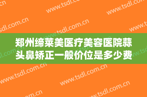 郑州缔莱美医疗美容医院蒜头鼻矫正一般价位是多少费用?靠谱吗?(郑州缔莱美整形医院)