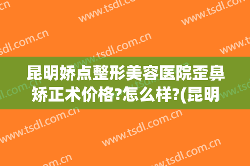 昆明娇点整形美容医院歪鼻矫正术价格?怎么样?(昆明娇点整形招聘电话)