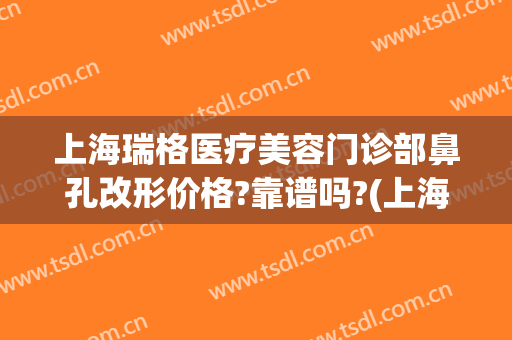 上海瑞格医疗美容门诊部鼻孔改形价格?靠谱吗?(上海瑞格整形医院正规吗)