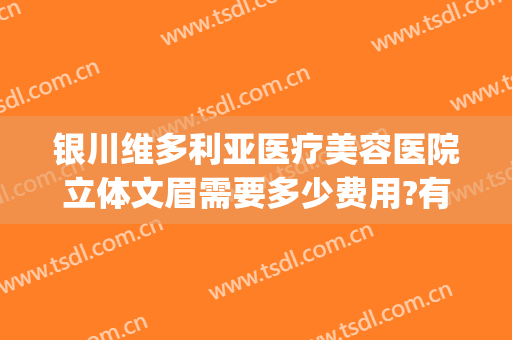 银川维多利亚医疗美容医院立体文眉需要多少费用?有哪些优势?(宁夏银川维多利亚整形医院)