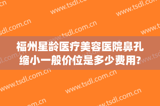 福州星龄医疗美容医院鼻孔缩小一般价位是多少费用?多长时间恢复?(福州星龄医疗美容口碑)