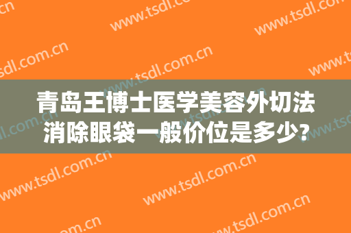 青岛王博士医学美容外切法消除眼袋一般价位是多少?多长时间恢复?(青岛眼袋手术费用)