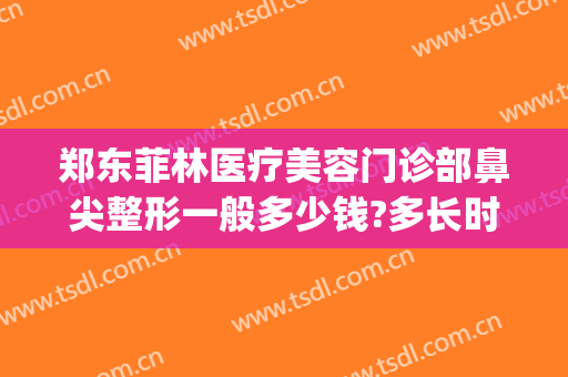 郑东菲林医疗美容门诊部鼻尖整形一般多少钱?多长时间恢复?(郑州菲林整形怎么样)