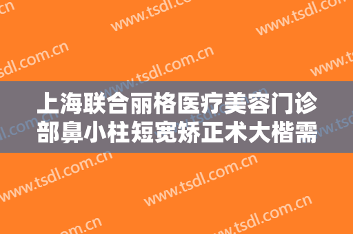上海联合丽格医疗美容门诊部鼻小柱短宽矫正术大楷需要多少钱?多长时间恢复?