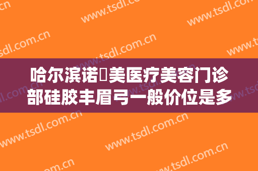 哈尔滨诺嬄美医疗美容门诊部硅胶丰眉弓一般价位是多少钱?可靠吗?(哈尔滨诺美医疗美容怎么样)
