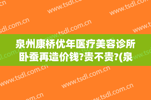 泉州康桥优年医疗美容诊所卧蚕再造价钱?贵不贵?(泉州康桥整形)