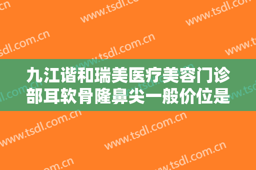 九江谐和瑞美医疗美容门诊部耳软骨隆鼻尖一般价位是多少钱?需要多久恢复?
