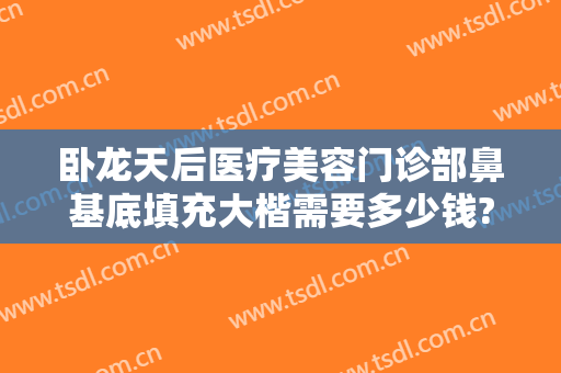 卧龙天后医疗美容门诊部鼻基底填充大楷需要多少钱?可靠吗?