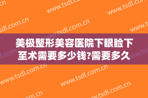 美极整形美容医院下眼睑下至术需要多少钱?需要多久恢复?(眼睑下至矫正手术多少钱)