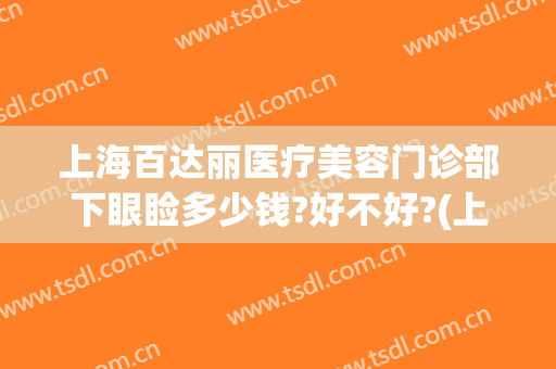 上海百达丽医疗美容门诊部下眼睑多少钱?好不好?(上海百达丽美容医院)