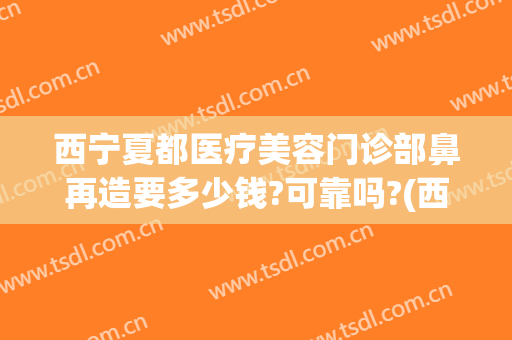 西宁夏都医疗美容门诊部鼻再造要多少钱?可靠吗?(西宁夏都整形医院好不好)