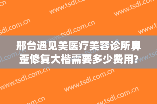 邢台遇见美医疗美容诊所鼻歪修复大楷需要多少费用?需要多久恢复?(邢台整容医院咨询)