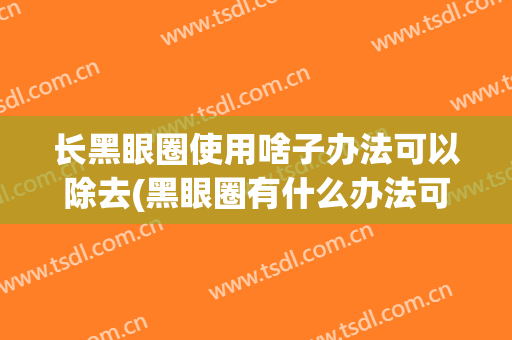 长黑眼圈使用啥子办法可以除去(黑眼圈有什么办法可以去除)