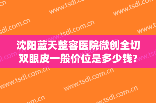 沈阳蓝天整容医院微创全切双眼皮一般价位是多少钱?怎么样?(沈阳割双眼皮价格)