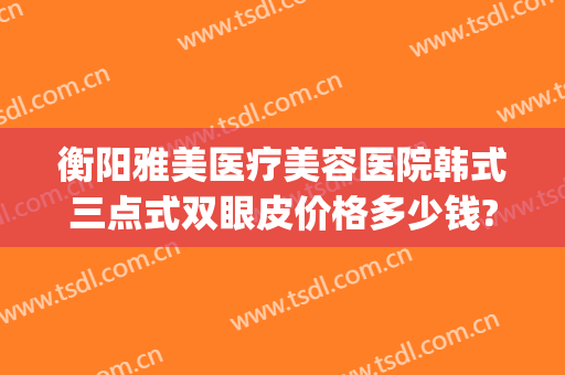 衡阳雅美医疗美容医院韩式三点式双眼皮价格多少钱?靠谱吗?(衡阳做双眼皮多少钱)