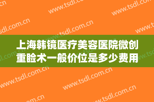 上海韩镜医疗美容医院微创重睑术一般价位是多少费用?可靠吗?(韩式微创重睑术是什么)