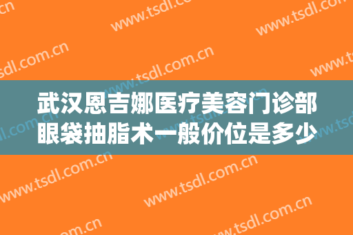 武汉恩吉娜医疗美容门诊部眼袋抽脂术一般价位是多少钱?靠谱吗?(武汉恩吉娜医疗美容医院)