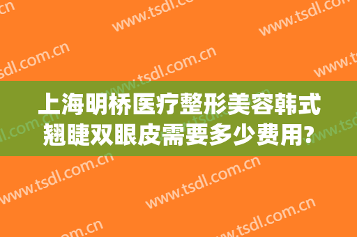 上海明桥医疗整形美容韩式翘睫双眼皮需要多少费用?需要多久恢复?(新桥医院做双眼皮多少钱)
