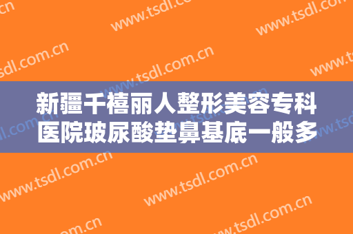 新疆千禧丽人整形美容专科医院玻尿酸垫鼻基底一般多少费用?效果怎么样?