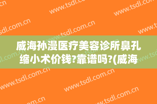 威海孙漫医疗美容诊所鼻孔缩小术价钱?靠谱吗?(威海孙漫整形医院)