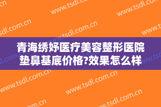 青海绣妤医疗美容整形医院垫鼻基底价格?效果怎么样?