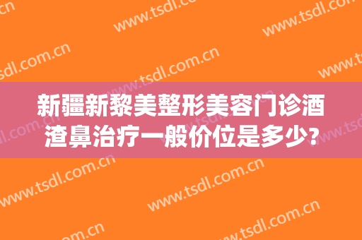 新疆新黎美整形美容门诊酒渣鼻治疗一般价位是多少?多长时间恢复?(新疆黎美整形医院)