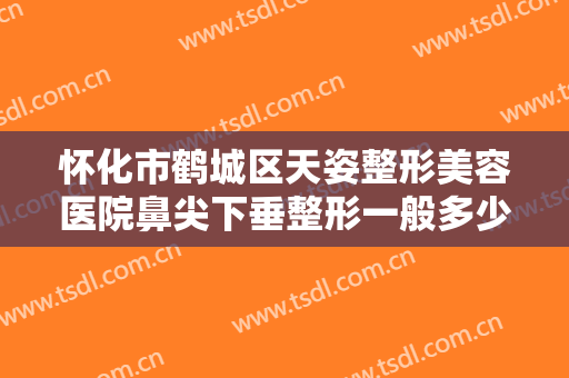 怀化市鹤城区天姿整形美容医院鼻尖下垂整形一般多少钱?多长时间恢复?