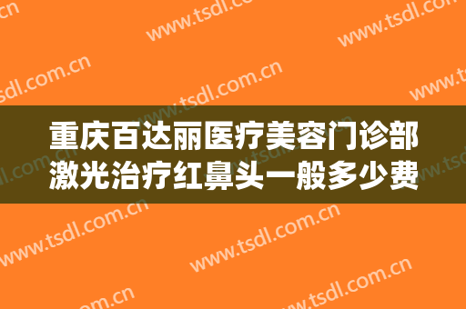 重庆百达丽医疗美容门诊部激光治疗红鼻头一般多少费用?怎么样?(重庆百利达医疗美容)
