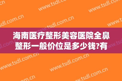 海南医疗整形美容医院全鼻整形一般价位是多少钱?有哪些优势?(海南医院整形科)