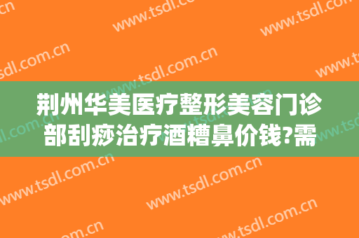 荆州华美医疗整形美容门诊部刮痧治疗酒糟鼻价钱?需要多久恢复?(荆州华美整形医院)
