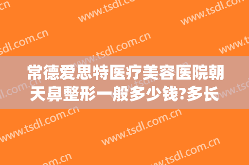 常德爱思特医疗美容医院朝天鼻整形一般多少钱?多长时间恢复?(常德爱思特美容医院怎么样)