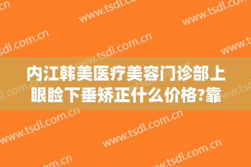 内江韩美医疗美容门诊部上眼睑下垂矫正什么价格?靠谱吗?(内江韩美医疗美容门诊部优惠)