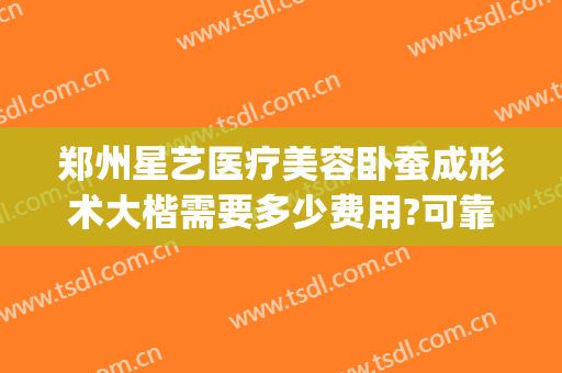 郑州星艺医疗美容卧蚕成形术大楷需要多少费用?可靠吗?(郑州艺星整形医院)